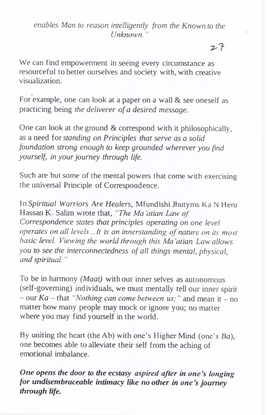 enables Man to reason intelligently from the Known to the Unknown.  27  We can find empowerment in seeing every circumstance as resourceful to better ourselves and society with, with creative visualization.  For example, one can look at a paper on a wall & see oneself as practicing being the deliverer of a desired message.  One can look at the ground & correspond with it philosophically, as a need for standing on Principles that serve as a solid foundation strong enough to keep grounded wherever you find yourself, in your journey through lfe.  Such are but some of the mental powers that come with exercising the universal Principle of Correspondence.  In Spiritual Warriors Are Healers, Mfundishi Jhutyms Ka N Heru Hassan K. Salim wrote that, “The Ma atian Law of Correspondence states that principles operating on one level operates on all levels...It is an innerstanding of nature on its most basic level. Viewing the world through this Ma’atian Law allows you o see the interconnectedness of all things mental, physical, and spiritual.  To be in harmony (Maat) with our inner selves as autonomous (self-governing) individuals, we must mentally tell our inner spirit ~ our Ka — that “Nothing can come between us;” and mean it - no matter how many people may mock ot ignore you; no matter where you may find yourself in the world.  By uniting the heart (the Ab) with one’s Higher Mind (onc’s Ba), one becomes able to alleviate their self from the aching of emotional imbalance.  One opens the door to the ecstasy aspired after in one’s longing for undisembraceable intimacy like no other in one’s journey through life. 